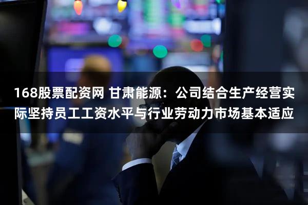 168股票配资网 甘肃能源：公司结合生产经营实际坚持员工工资水平与行业劳动力市场基本适应