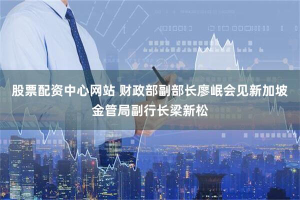 股票配资中心网站 财政部副部长廖岷会见新加坡金管局副行长梁新松