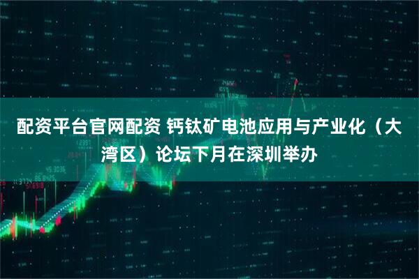 配资平台官网配资 钙钛矿电池应用与产业化（大湾区）论坛下月在深圳举办