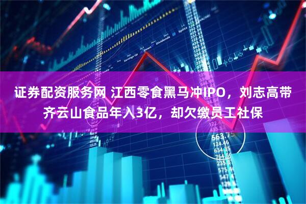 证券配资服务网 江西零食黑马冲IPO，刘志高带齐云山食品年入3亿，却欠缴员工社保