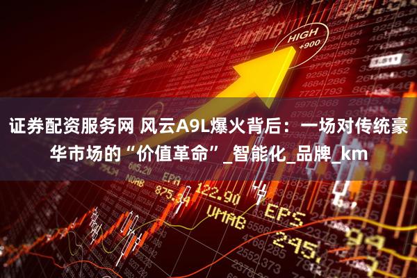证券配资服务网 风云A9L爆火背后：一场对传统豪华市场的“价值革命”_智能化_品牌_km