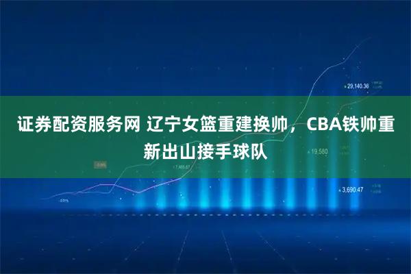 证券配资服务网 辽宁女篮重建换帅，CBA铁帅重新出山接手球队