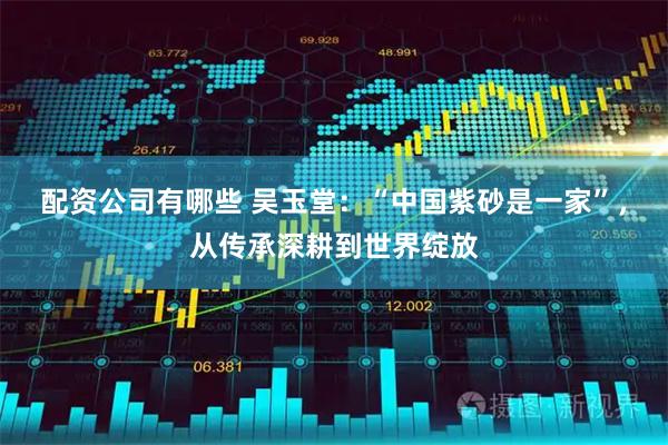 配资公司有哪些 吴玉堂：“中国紫砂是一家”，从传承深耕到世界绽放