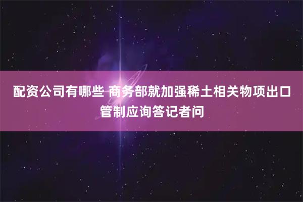 配资公司有哪些 商务部就加强稀土相关物项出口管制应询答记者问