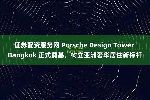 证券配资服务网 Porsche Design Tower Bangkok 正式奠基，树立亚洲奢华居住新标杆