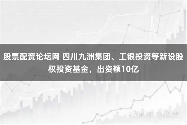 股票配资论坛网 四川九洲集团、工银投资等新设股权投资基金，出资额10亿