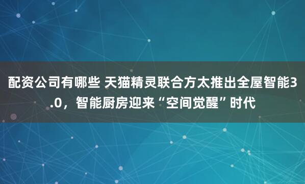 配资公司有哪些 天猫精灵联合方太推出全屋智能3.0，智能厨房迎来“空间觉醒”时代
