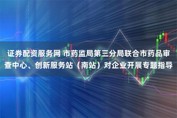 证券配资服务网 市药监局第三分局联合市药品审查中心、创新服务站（南站）对企业开展专题指导