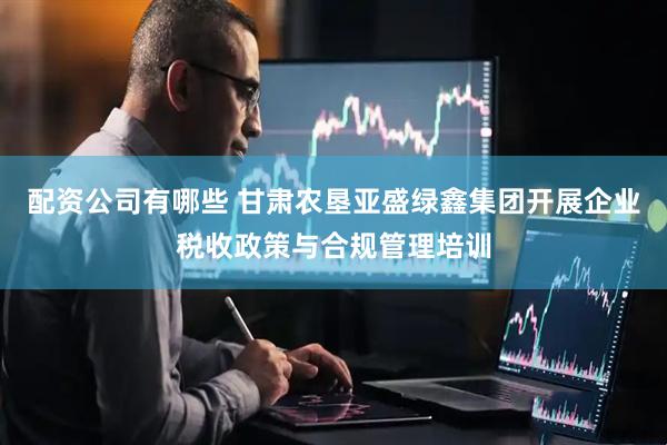 配资公司有哪些 甘肃农垦亚盛绿鑫集团开展企业税收政策与合规管理培训