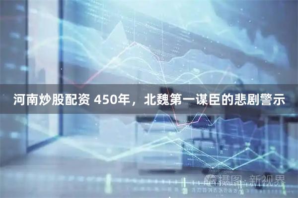 河南炒股配资 450年，北魏第一谋臣的悲剧警示