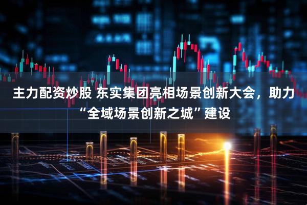 主力配资炒股 东实集团亮相场景创新大会，助力“全域场景创新之城”建设