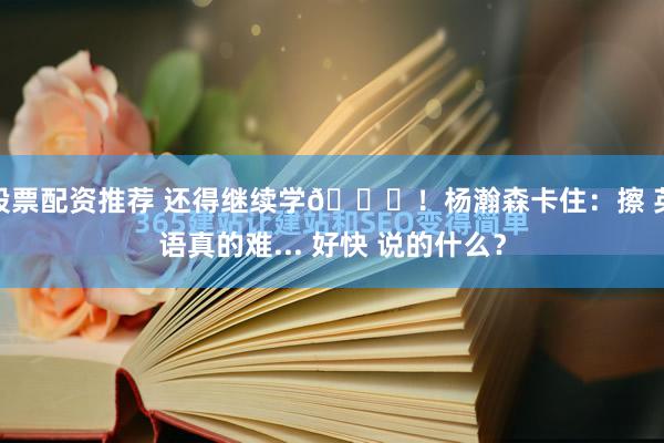 股票配资推荐 还得继续学😂！杨瀚森卡住：擦 英语真的难... 好快 说的什么？