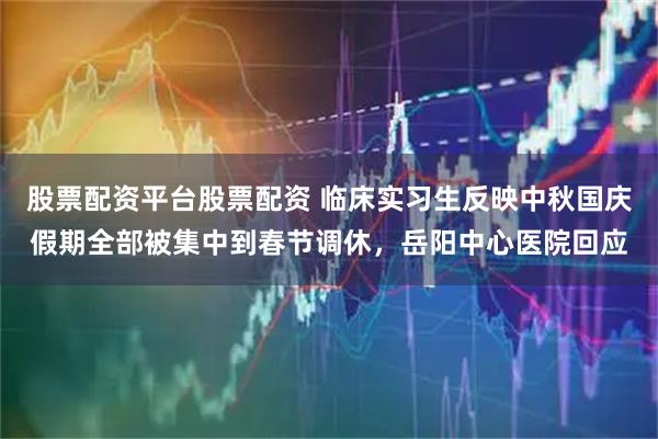 股票配资平台股票配资 临床实习生反映中秋国庆假期全部被集中到春节调休，岳阳中心医院回应