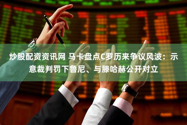 炒股配资资讯网 马卡盘点C罗历来争议风波：示意裁判罚下鲁尼、与滕哈赫公开对立