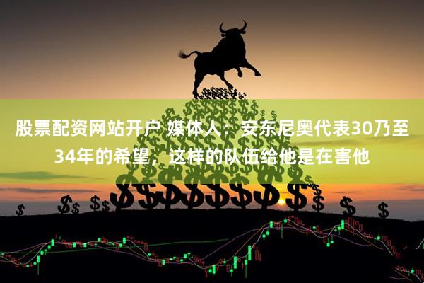 股票配资网站开户 媒体人：安东尼奥代表30乃至34年的希望，这样的队伍给他是在害他
