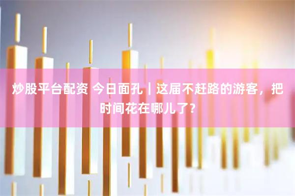 炒股平台配资 今日面孔｜这届不赶路的游客，把时间花在哪儿了？