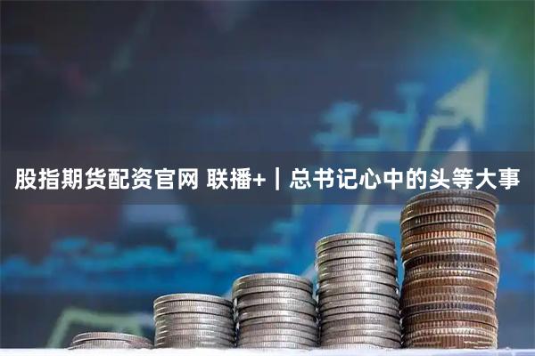 股指期货配资官网 联播+｜总书记心中的头等大事